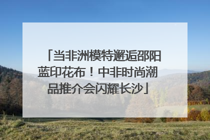 当非洲模特邂逅邵阳蓝印花布！中非时尚潮品推介会闪耀长沙