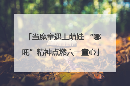 当魔童遇上萌娃 “哪吒”精神点燃六一童心