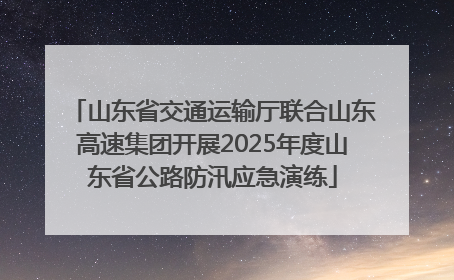 山东省交通运输厅联合山东高速集团开展2025年度山东省公路防汛应急演练