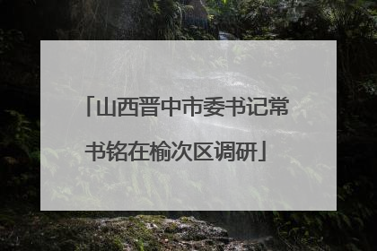 山西晋中市委书记常书铭在榆次区调研
