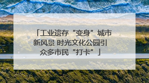 工业遗存“变身”城市新风景 时光文化公园引众多市民“打卡”