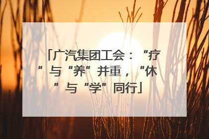 广汽集团工会：“疗”与“养”并重，“休”与“学”同行