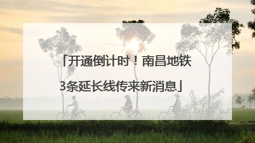 开通倒计时！南昌地铁3条延长线传来新消息