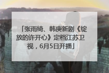 张雨绮、韩庚新剧《绽放的许开心》定档江苏卫视，6月5日开播