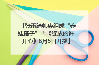 张雨绮韩庚组成“养娃搭子”！《绽放的许开心》6月5日开播