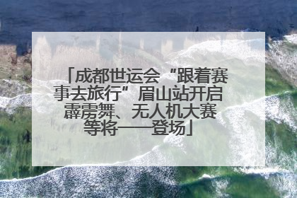 成都世运会“跟着赛事去旅行”眉山站开启 霹雳舞、无人机大赛等将一一登场