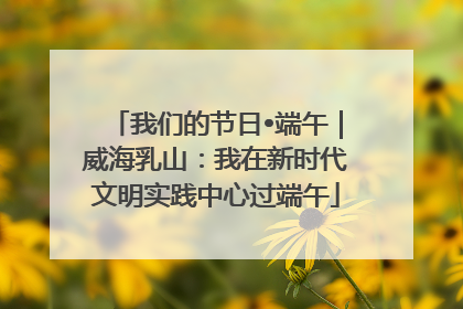 我们的节日•端午｜威海乳山：我在新时代文明实践中心过端午