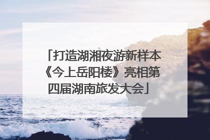 打造湖湘夜游新样本《今上岳阳楼》亮相第四届湖南旅发大会