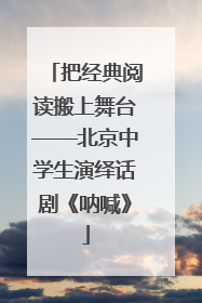 把经典阅读搬上舞台——北京中学生演绎话剧《呐喊》