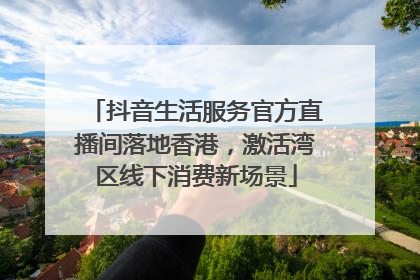 抖音生活服务官方直播间落地香港，激活湾区线下消费新场景