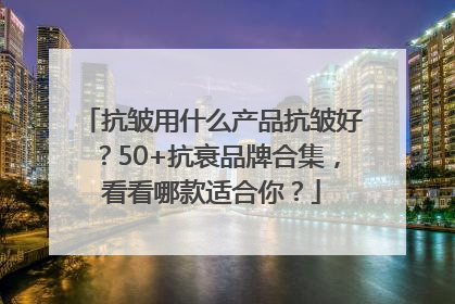 抗皱用什么产品抗皱好？50+抗衰品牌合集，看看哪款适合你？