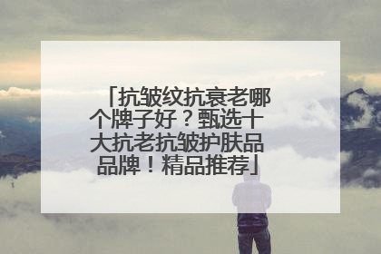 抗皱纹抗衰老哪个牌子好？甄选十大抗老抗皱护肤品品牌！精品推荐