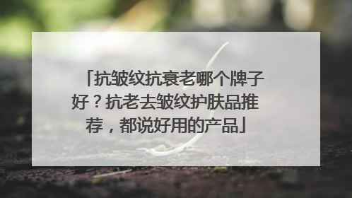 抗皱纹抗衰老哪个牌子好？抗老去皱纹护肤品推荐，都说好用的产品