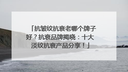 抗皱纹抗衰老哪个牌子好？抗衰品牌揭晓：十大淡纹抗衰产品分享！