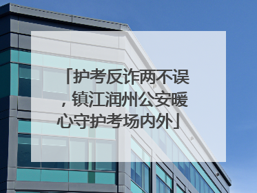护考反诈两不误，镇江润州公安暖心守护考场内外