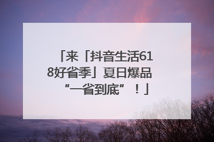 来「抖音生活618好省季」夏日爆品“一省到底”！