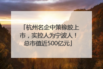 杭州名企中策橡胶上市，实控人为宁波人！总市值近500亿元