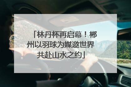 林丹杯再启幕！郴州以羽球为媒邀世界共赴山水之约