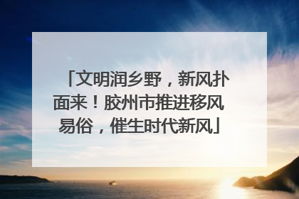 文明润乡野，新风扑面来！胶州市推进移风易俗，催生时代新风