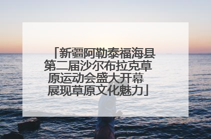 新疆阿勒泰福海县第二届沙尔布拉克草原运动会盛大开幕 展现草原文化魅力