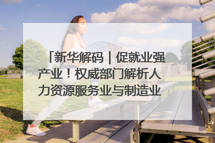 新华解码｜促就业强产业！权威部门解析人力资源服务业与制造业融合发展试点