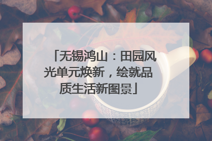 无锡鸿山：田园风光单元焕新，绘就品质生活新图景
