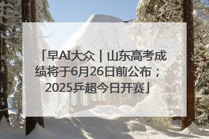 早AI大众｜山东高考成绩将于6月26日前公布；2025乒超今日开赛