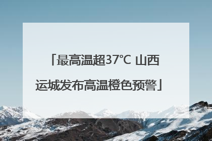 最高温超37℃ 山西运城发布高温橙色预警