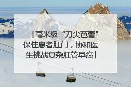毫米级“刀尖芭蕾”保住患者肛门，协和医生挑战复杂肛管早癌