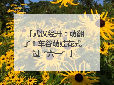 武汉经开：萌翻了！车谷萌娃花式过“六一”