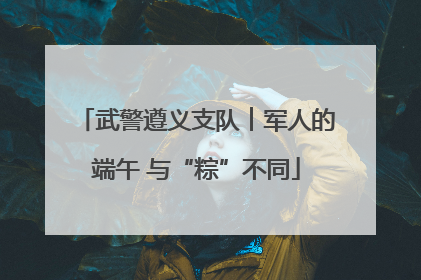武警遵义支队︱军人的端午 与“粽”不同
