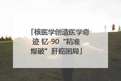 核医学创造医学奇迹 钇-90“精准爆破”肝癌困局