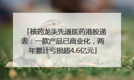 核药龙头先通医药港股递表：一款产品已商业化，两年累计亏损超4.6亿元