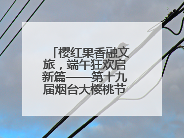 樱红果香融文旅，端午狂欢启新篇——第十九届烟台大樱桃节盛大开幕！