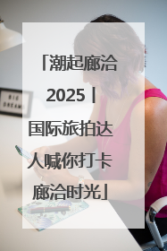 潮起廊洽2025丨国际旅拍达人喊你打卡廊洽时光