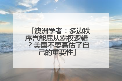 澳洲学者：多边秩序岂能屈从霸权逻辑？美国不要高估了自己的重要性