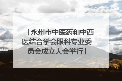 永州市中医药和中西医结合学会眼科专业委员会成立大会举行