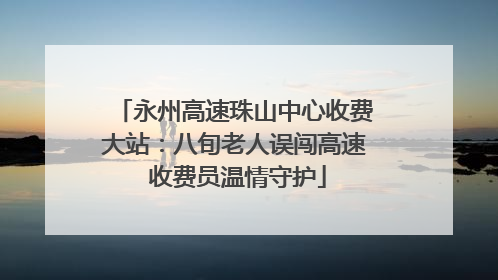 永州高速珠山中心收费大站：八旬老人误闯高速 收费员温情守护