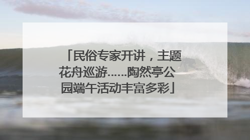 民俗专家开讲，主题花舟巡游……陶然亭公园端午活动丰富多彩
