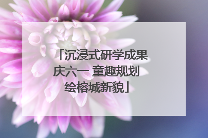 沉浸式研学成果庆六一 童趣规划绘榕城新貌