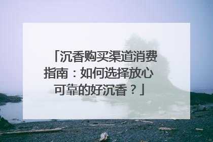 沉香购买渠道消费指南：如何选择放心可靠的好沉香？