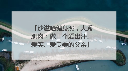 沙溢晒健身照，大秀肌肉：做一个爱出汗、爱笑、爱臭美的父亲