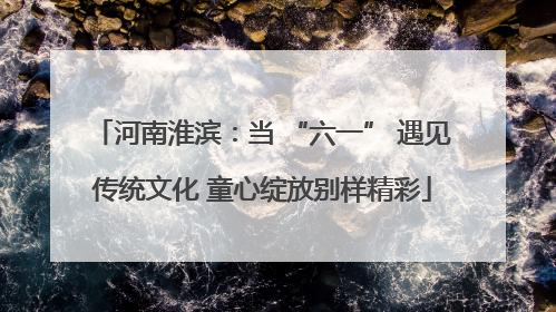 河南淮滨：当 “六一” 遇见传统文化 童心绽放别样精彩