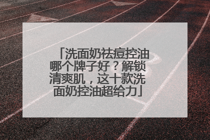 洗面奶祛痘控油哪个牌子好？解锁清爽肌，这十款洗面奶控油超给力