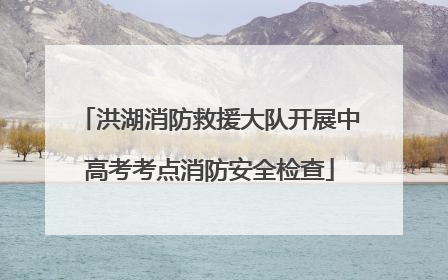 洪湖消防救援大队开展中高考考点消防安全检查