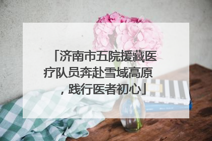 济南市五院援藏医疗队员奔赴雪域高原，践行医者初心