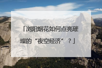 浏阳烟花如何点亮璀璨的“夜空经济”？