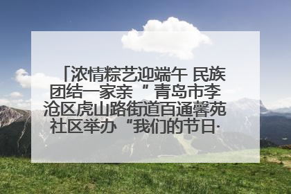 浓情粽艺迎端午 民族团结一家亲“ 青岛市李沧区虎山路街道百通馨苑社区举办“我们的节日·端午“主题活动