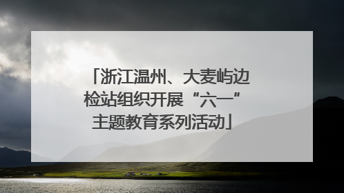 浙江温州、大麦屿边检站组织开展“六一”主题教育系列活动
