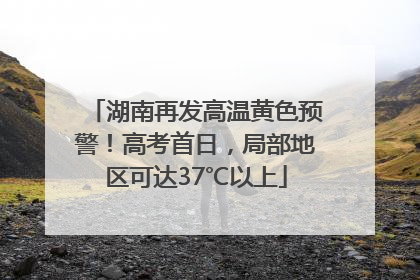 湖南再发高温黄色预警！高考首日，局部地区可达37℃以上